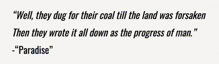 “Well, they dug for their coal till the land was forsaken Then they wrote it all down as the progress of man." -“Paradise”