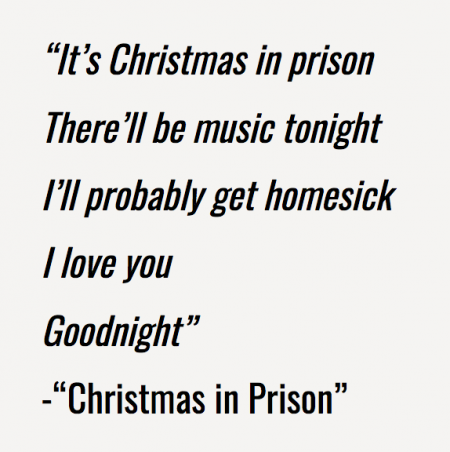 “It's Christmas in prison There'll be music tonight I'll probably get homesick I love you Goodnight” -“Christmas in Prison”