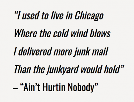 “I used to live in Chicago Where the cold wind blows I delivered more junk mail Than the junkyard would hold” -”Ain’t Hurtin Nobody”